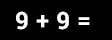 9 + 9 =